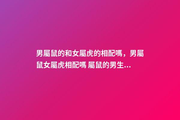 男屬鼠的和女屬虎的相配嗎，男屬鼠女屬虎相配嗎 屬鼠的男生與屬虎女婚配嗎，男屬鼠與女屬虎配嗎？